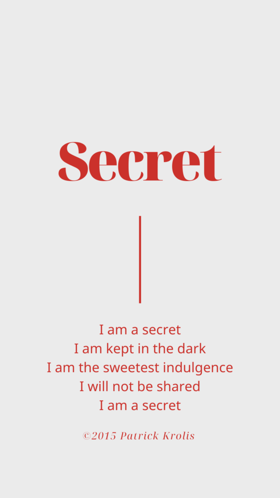I am a secret
I am kept in the dark
I am the sweetest indulgence
I will not be shared
I am a secret